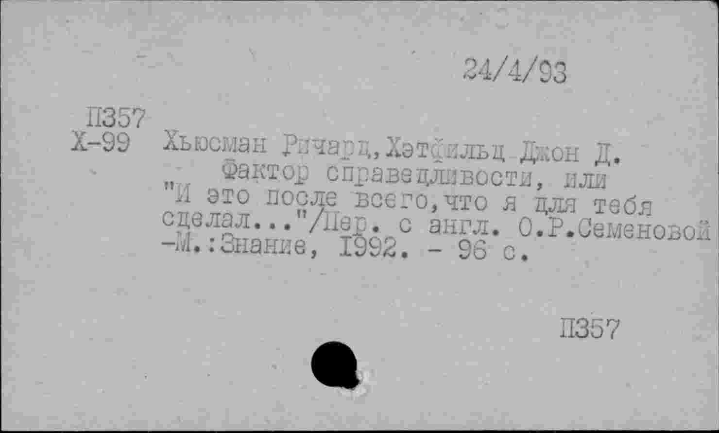 ﻿24/4/93
П357
Х-99 Хыосман Ричард, Хэтрильд Джон Д.
„ . Фактор справедливости, или
я это после всего,что я для тебя сделал... /Дер. с англ. О • Р.Семене..
-Д. .-Знание, 1992. - 96 с.
Л357